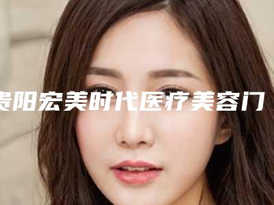 贵阳宏美时代医疗美容门诊部价格表口碑洋气出炉附电波拉皮去除黑眼袋案例