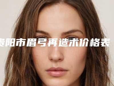 贵阳市眉弓再造术价格表(费用)公开透明全民一览-均价眉弓再造术20515元