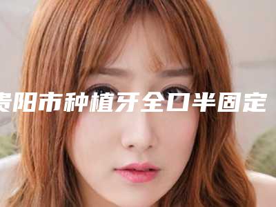 贵阳市种植牙全口半固定修复安全的医生(薛启明医生实力出众)
