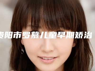 贵阳市罗慕儿童早期矫治价格收费表2025汇总-贵阳市罗慕儿童早期矫治价格