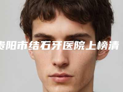 贵阳市结石牙医院上榜清单前十强排行详解(贵阳市结石牙口腔医院更可靠)