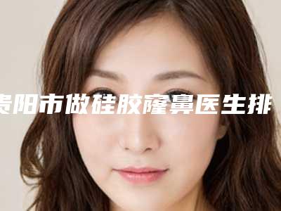 贵阳市做硅胶窿鼻医生排行榜强中手-贵阳市做硅胶窿鼻医生