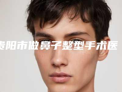 贵阳市做鼻子整型手术医院上榜名单口碑人气俱佳-贵阳市南明康馨医疗美容诊所