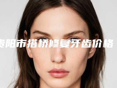 贵阳市搭桥修复牙齿价格(收费标准)查询2025(搭桥修复牙齿均价为：11784元）
