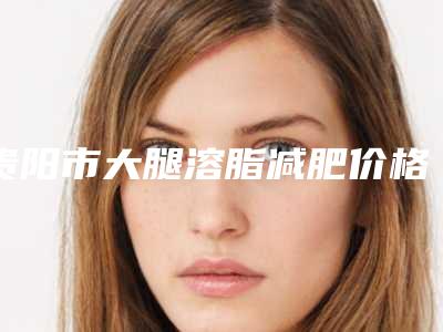 贵阳市大腿溶脂减肥价格价位表2025在线获取-贵阳市大腿溶脂减肥手术大概多少钱左右