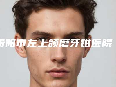 贵阳市左上颌磨牙钳医院排行榜变天了(贵阳市左上颌磨牙钳口腔医院终于入围了)