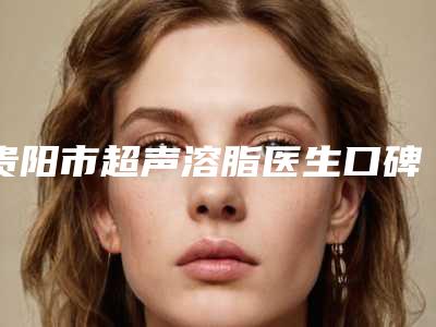 贵阳市超声溶脂医生口碑排名前十强哪个做得好-贵阳市超声溶脂医生