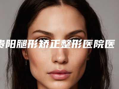 贵阳腿形矫正整形医院医院排行榜出炉(贵阳腿型矫正哪家好)