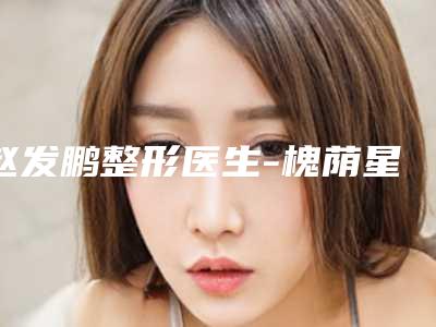 赵发鹏整形医生-槐荫星范医疗美容诊所赵发鹏医生推荐参考