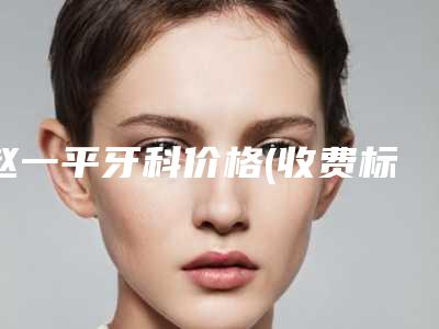 赵一平牙科价格(收费标准)2025,超值优惠项目公布附前牙脱落案例