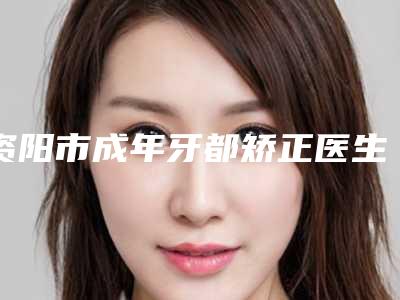 资阳市成年牙都矫正医生上榜名单前十位名单奉上-邓小林医生值得收藏的优质医生榜单