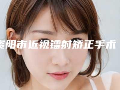 资阳市近视镭射矫正手术价格(收费标准)整理-资阳市近视镭射矫正手术手术费用需要多少钱