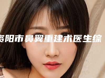 资阳市鼻翼重建术医生综合实力前十强口碑排行年度公开-黄卫红医生实力领先
