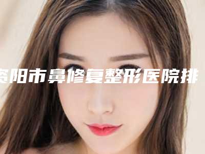资阳市鼻修复整形医院排行榜发布(资阳市鼻修复整形整形医院)