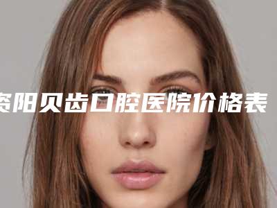资阳贝齿口腔医院价格表你想要的都在这里-附超声补牙案例