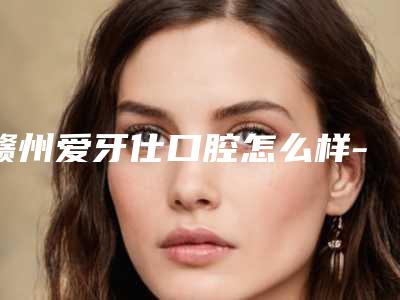 赣州爱牙仕口腔怎么样-价格收费表新版公开