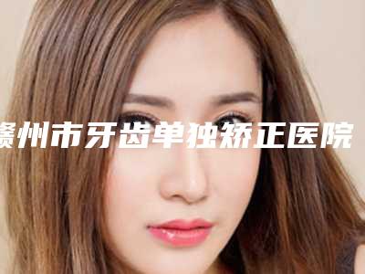赣州市牙齿单独矫正医院排名榜公立仅一位这样的牛专家(赣州市牙齿单独矫正口腔医院擅长各种风格)