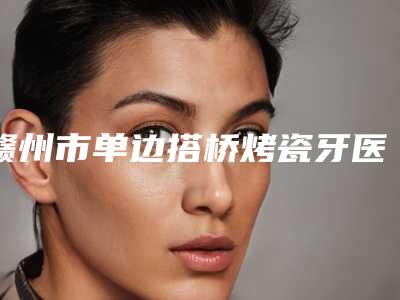赣州市单边搭桥烤瓷牙医生在榜名单人气口碑top推荐-赣州市刘飞口腔医生