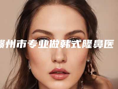 赣州市专业做韩式隆鼻医生哪几家效果好(曾庆明医生凭实力圈粉)