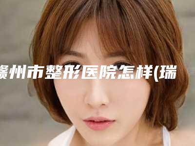 赣州市整形医院怎样(瑞金市人民医院整形科医美5强实力不俗)