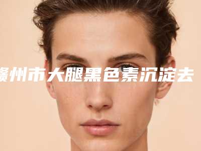 赣州市大腿黑色素沉淀去除多少钱(2025年赣州市大腿黑色素沉淀去除收费明细2025版公开速览)
