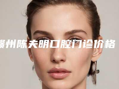 赣州陈夫明口腔门诊价格(费用)清单项目2025版一览附阻生智齿牵引正畸案例