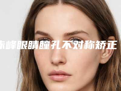 赤峰眼睛瞳孔不对称矫正费用受啥因素影响