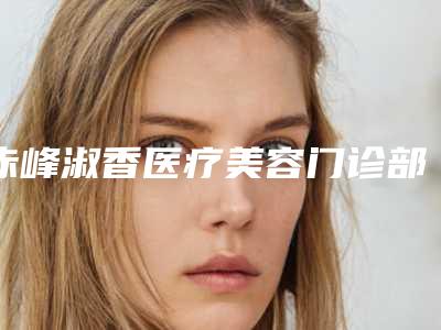 赤峰淑香医疗美容门诊部,赤峰淑香医疗美容院技术PK哪家好