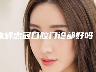 赤峰忠冠口腔门诊部好吗-价格(价目)表2025详情