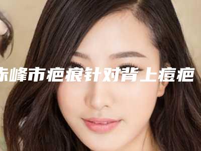 赤峰市疤痕针对背上痘疤医院口碑排行榜前十强大汇总-赤峰市疤痕针对背上痘疤整形医院