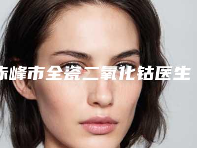 赤峰市全瓷二氧化钴医生上榜名单前十名红榜出炉-赤峰市张振林口腔医生