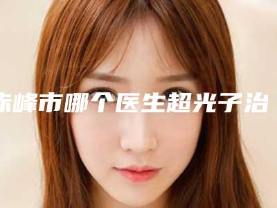 赤峰市哪个医生超光子治疗痤疮好(汤瑞侠医生实力口碑_值得选择)