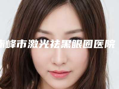 赤峰市激光祛黑眼圈医院在榜名单实力大推荐-赤峰市激光祛黑眼圈整形医院
