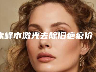 赤峰市激光去除旧疤痕价目表分享_附医院全新资料-均价激光去除旧疤痕13982元
