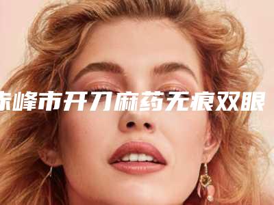 赤峰市开刀麻药无痕双眼皮医院排行这几个医美不容错过(赤峰紫洁叶子医疗美容整形诊所医美三强主要集中地)