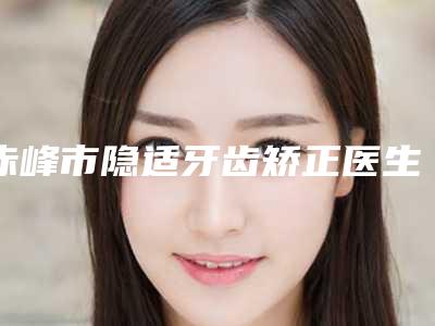 赤峰市隐适牙齿矫正医生在榜名单top10这些真可靠-赤峰市隐适牙齿矫正口腔医生