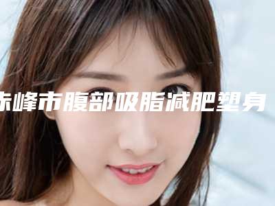 赤峰市腹部吸脂减肥塑身手术收费标准2025报价大全-均价腹部吸脂减肥塑身手术14466元