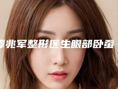 谭兆军整形医生眼部卧蚕手术口碑享不停-大庆人民医院整形美容科