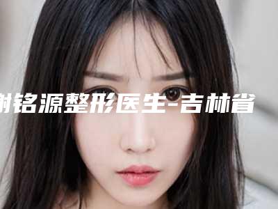 谢铭源整形医生-吉林省谢铭源医生玻尿酸丰唇整形术实力可靠,选就对了