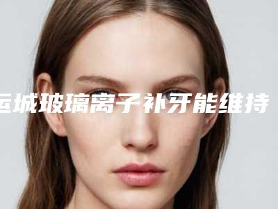 运城玻璃离子补牙能维持好久