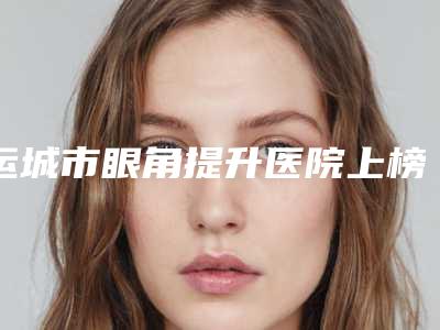 运城市眼角提升医院上榜名单top10强综合盘点-运城新华医学美容整形