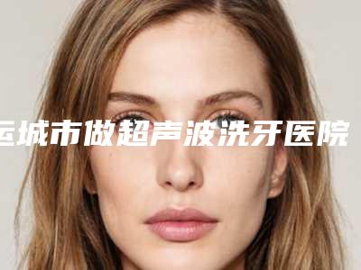 运城市做超声波洗牙医院上榜名单前十强独家公布(运城爱雅口腔实力领衔榜首)