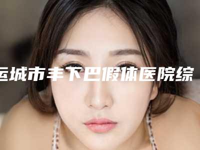 运城市丰下巴假体医院综合实力前十名排名榜口碑技术盘点(运城市丰下巴假体整形医院)