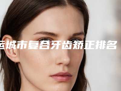 运城市复合牙齿矫正排名前10强好评不断-运城市复合牙齿矫正口腔医生