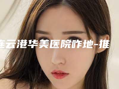 连云港华美医院咋地-推荐奚云清医生,吴红波医生,王莉燕医生