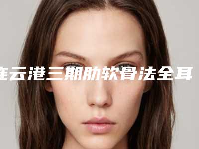 连云港三期肋软骨法全耳再造的人群都有哪些