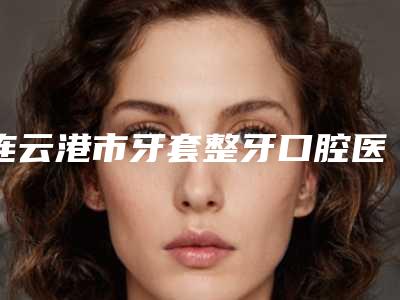 连云港市牙套整牙口腔医生在榜清单前10位都是哪几个-连云港市牙套整牙医生稳居前三