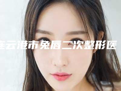 连云港市兔唇二次整形医生排名详情-连云港市兔唇二次整形整形医生