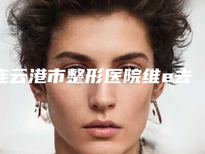 连云港市整形医院维e去泪沟哪个医院好(连云港大明医疗美容诊所强势上榜)