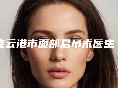 连云港市面部悬吊术医生排名top10来喽-连云港市面部悬吊术整形医生